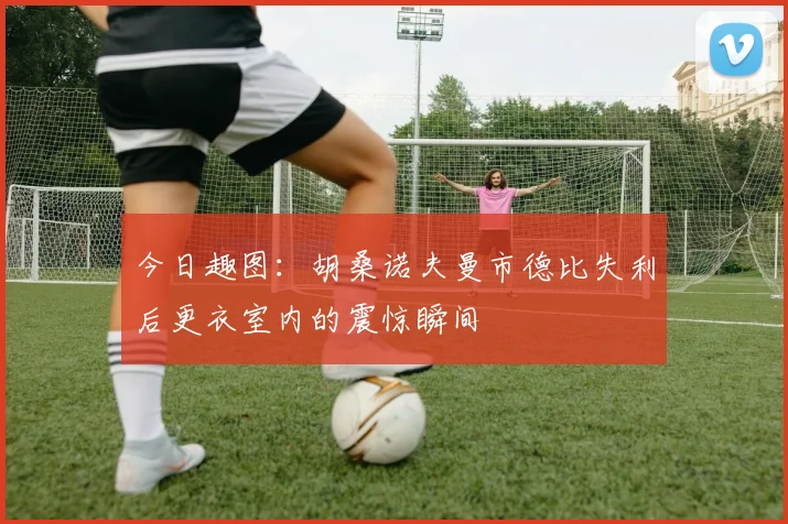 今日趣图：胡桑诺夫曼市德比失利后更衣室内的震惊瞬间