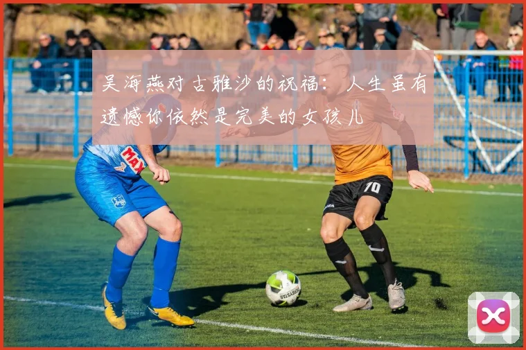 吴海燕对古雅沙的祝福：人生虽有遗憾你依然是完美的女孩儿