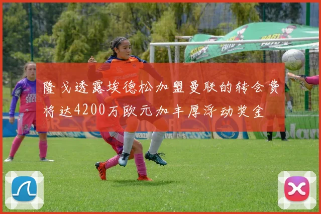 隆戈透露埃德松加盟曼联的转会费将达4200万欧元加丰厚浮动奖金