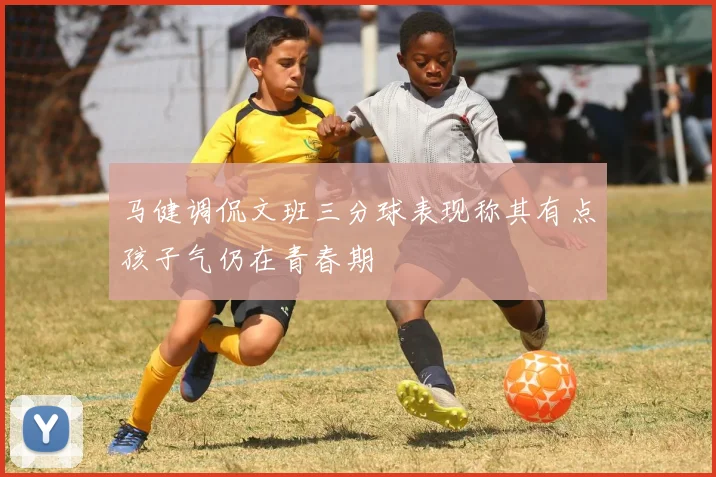 马健调侃文班三分球表现称其有点孩子气仍在青春期