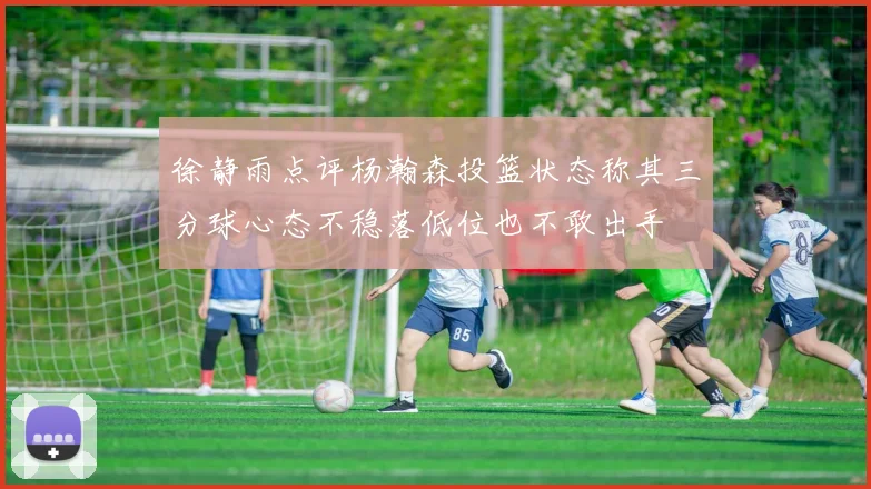 徐静雨点评杨瀚森投篮状态称其三分球心态不稳落低位也不敢出手