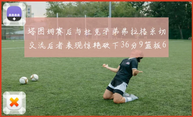 塔图姆赛后与杜克学弟弗拉格亲切交流后者表现惊艳砍下36分9篮板6助攻