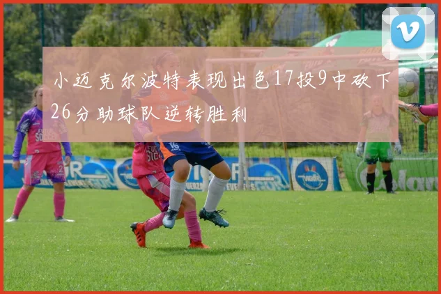 小迈克尔波特表现出色17投9中砍下26分助球队逆转胜利
