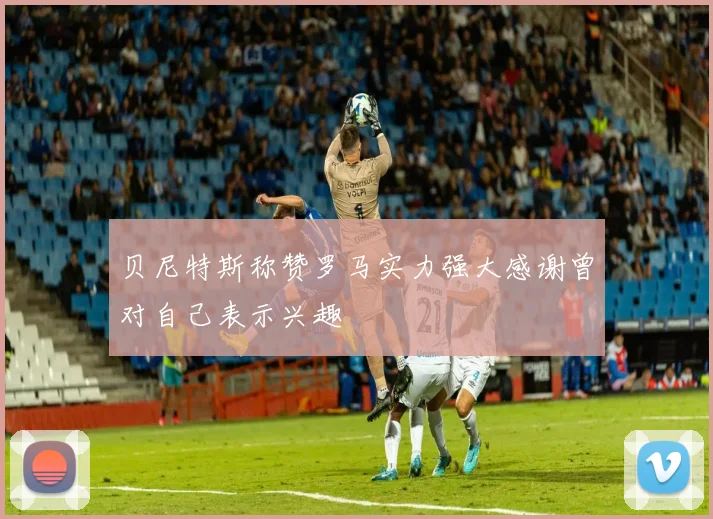 贝尼特斯称赞罗马实力强大感谢曾对自己表示兴趣