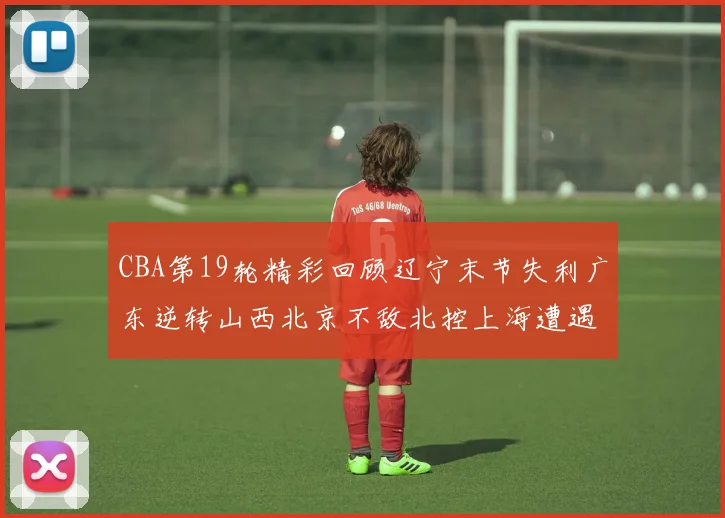 CBA第19轮精彩回顾辽宁末节失利广东逆转山西北京不敌北控上海遭遇浙江重创